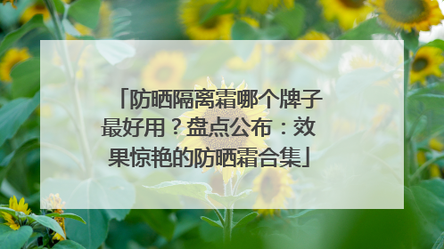 防晒隔离霜哪个牌子最好用？盘点公布：效果惊艳的防晒霜合集